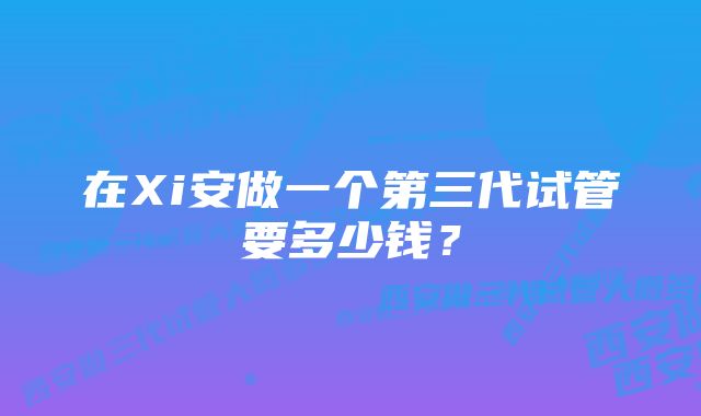 在Xi安做一个第三代试管要多少钱？