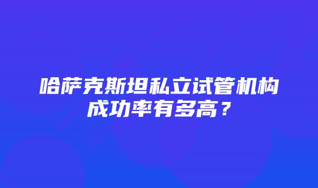 哈萨克斯坦私立试管机构成功率有多高？