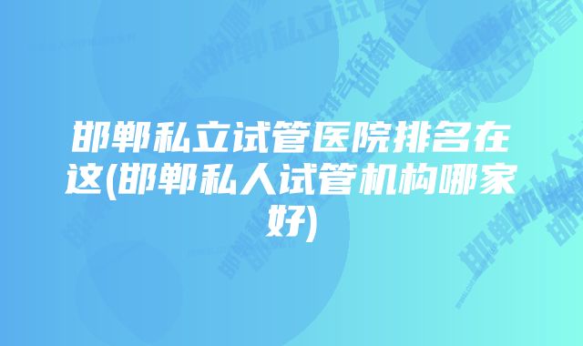 邯郸私立试管医院排名在这(邯郸私人试管机构哪家好)