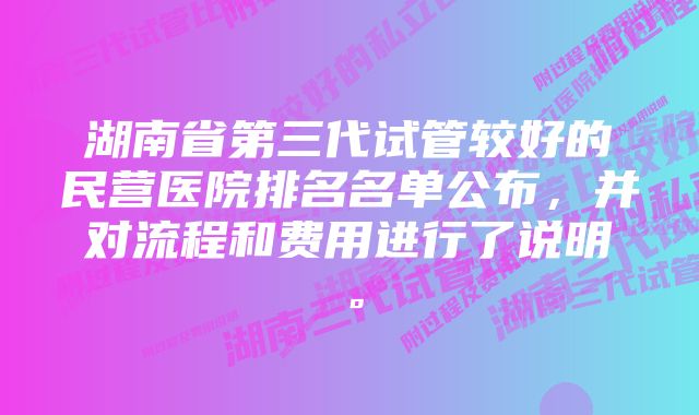 湖南省第三代试管较好的民营医院排名名单公布，并对流程和费用进行了说明。