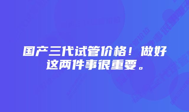 国产三代试管价格！做好这两件事很重要。