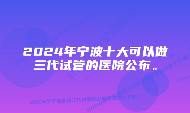 2024年宁波十大可以做三代试管的医院公布。