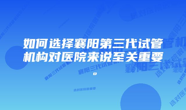 如何选择襄阳第三代试管机构对医院来说至关重要。