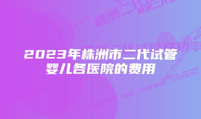 2023年株洲市二代试管婴儿各医院的费用