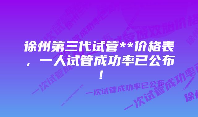 徐州第三代试管**价格表，一人试管成功率已公布！