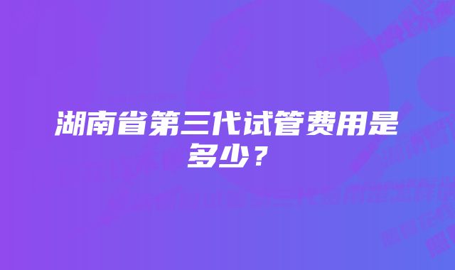 湖南省第三代试管费用是多少？