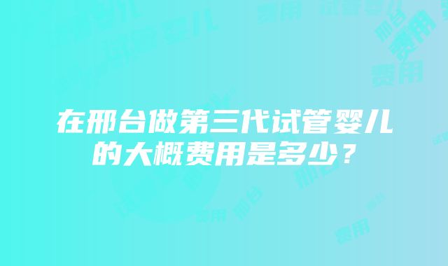 在邢台做第三代试管婴儿的大概费用是多少？