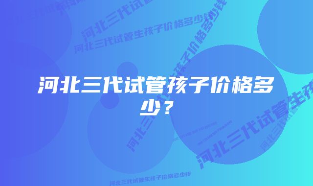 河北三代试管孩子价格多少？