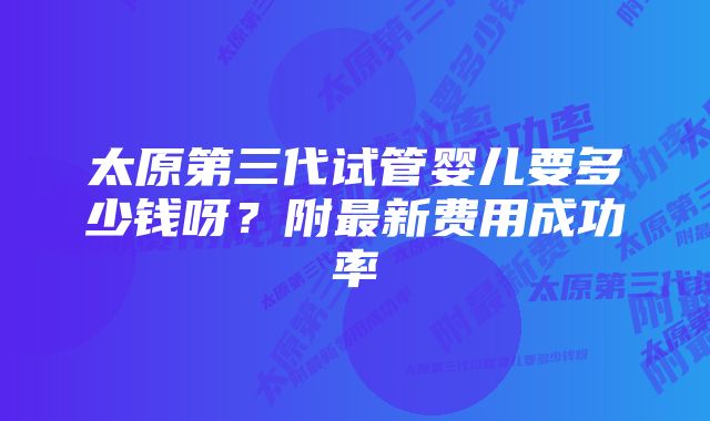 太原第三代试管婴儿要多少钱呀？附最新费用成功率