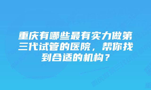 重庆有哪些最有实力做第三代试管的医院，帮你找到合适的机构？