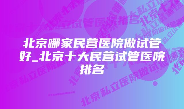 北京哪家民营医院做试管好_北京十大民营试管医院排名