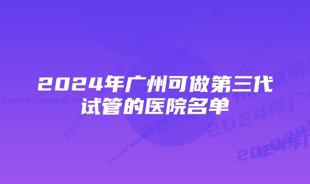 2024年广州可做第三代试管的医院名单