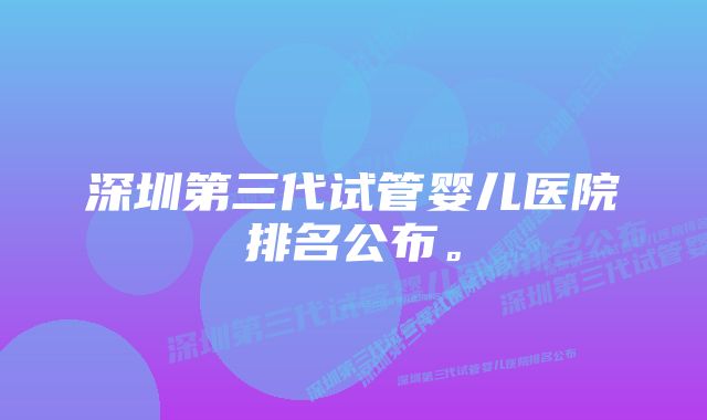 深圳第三代试管婴儿医院排名公布。