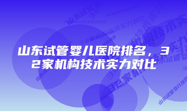 山东试管婴儿医院排名，32家机构技术实力对比