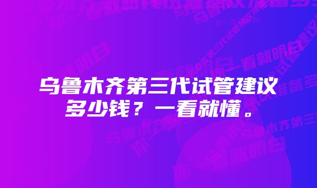 乌鲁木齐第三代试管建议多少钱？一看就懂。