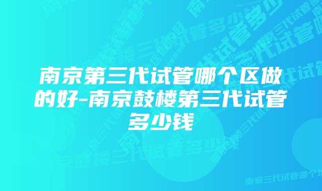 南京第三代试管哪个区做的好-南京鼓楼第三代试管多少钱