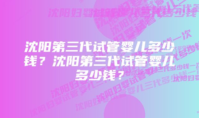 沈阳第三代试管婴儿多少钱？沈阳第三代试管婴儿多少钱？