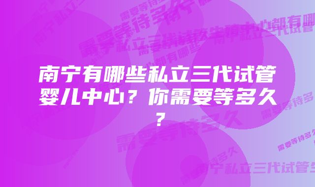 南宁有哪些私立三代试管婴儿中心？你需要等多久？