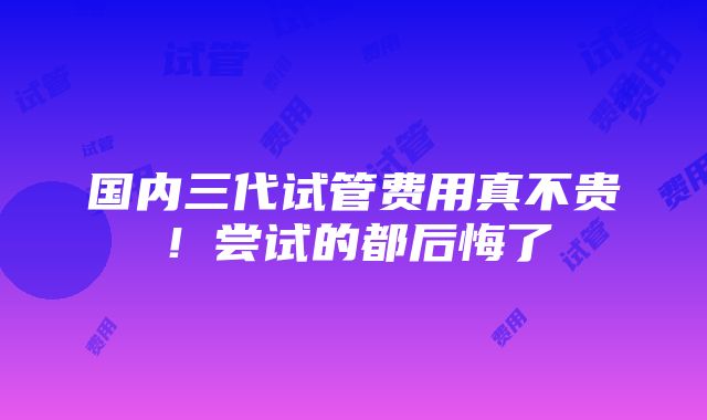 国内三代试管费用真不贵！尝试的都后悔了