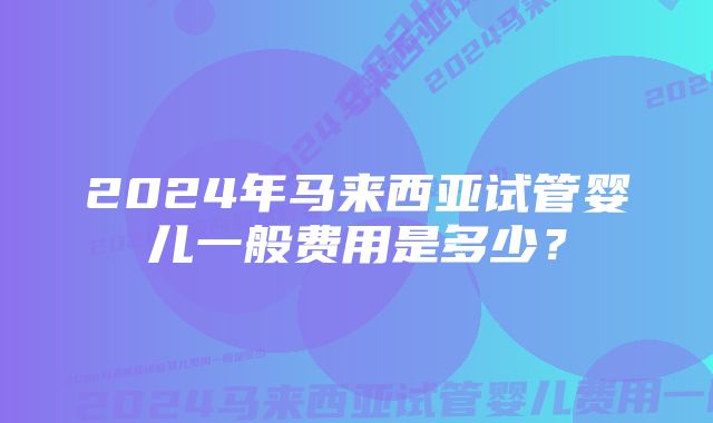 2024年马来西亚试管婴儿一般费用是多少？