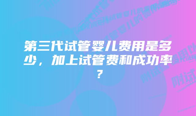 第三代试管婴儿费用是多少，加上试管费和成功率？