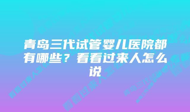 青岛三代试管婴儿医院都有哪些？看看过来人怎么说