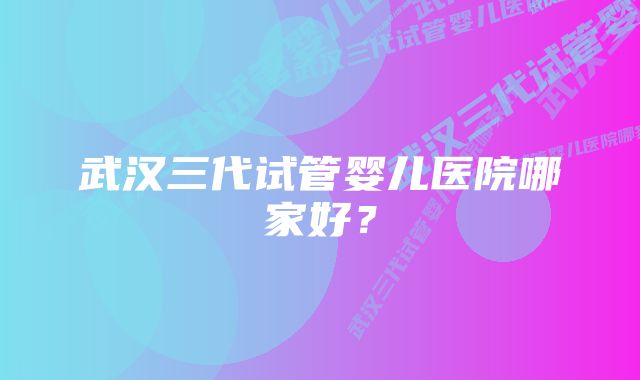 武汉三代试管婴儿医院哪家好？