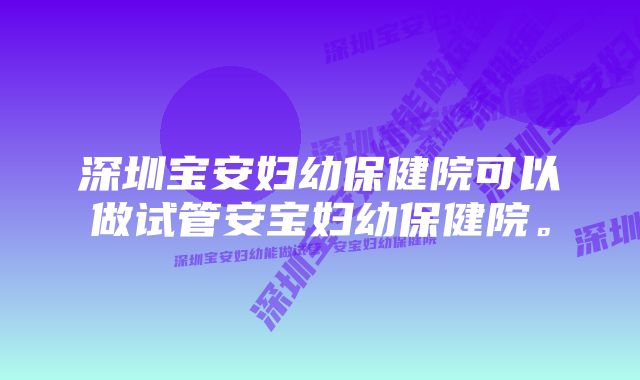 深圳宝安妇幼保健院可以做试管安宝妇幼保健院。