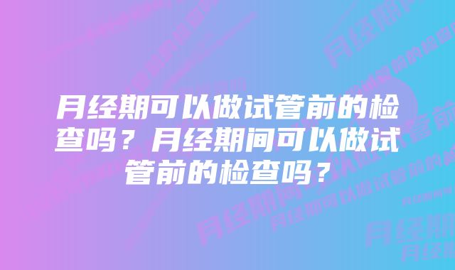 月经期可以做试管前的检查吗？月经期间可以做试管前的检查吗？