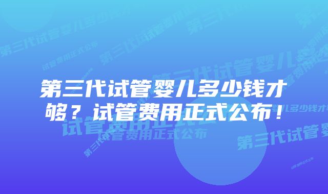 第三代试管婴儿多少钱才够？试管费用正式公布！