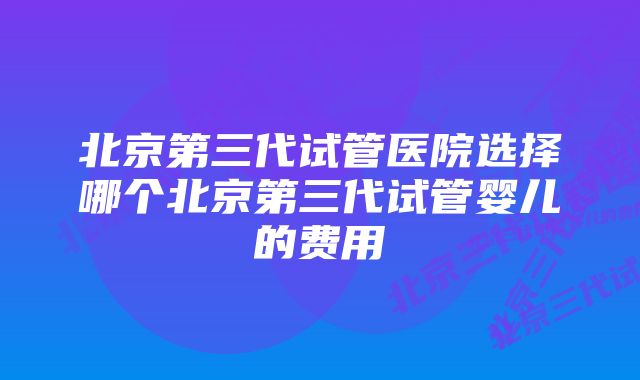 北京第三代试管医院选择哪个北京第三代试管婴儿的费用