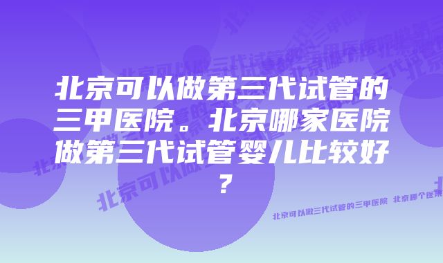 北京可以做第三代试管的三甲医院。北京哪家医院做第三代试管婴儿比较好？