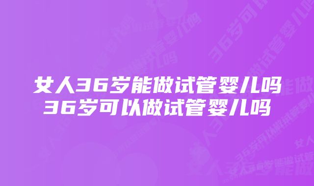 女人36岁能做试管婴儿吗36岁可以做试管婴儿吗