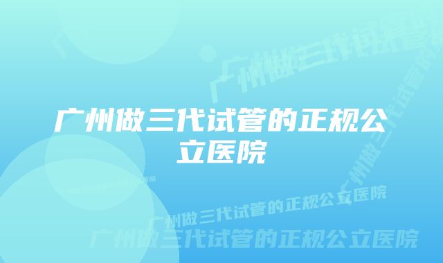 广州做三代试管的正规公立医院