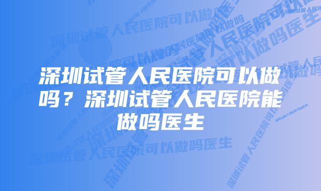 深圳试管人民医院可以做吗？深圳试管人民医院能做吗医生