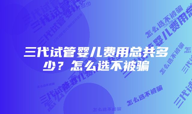 三代试管婴儿费用总共多少？怎么选不被骗