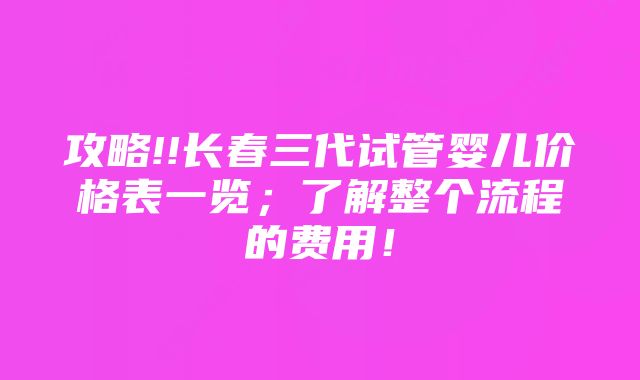 攻略!!长春三代试管婴儿价格表一览；了解整个流程的费用！