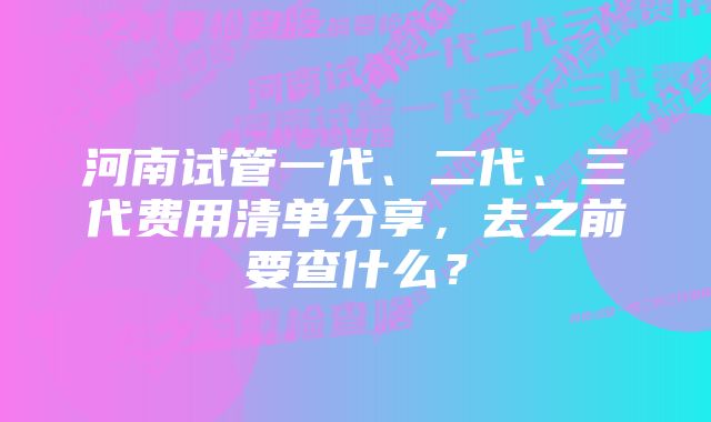 河南试管一代、二代、三代费用清单分享，去之前要查什么？