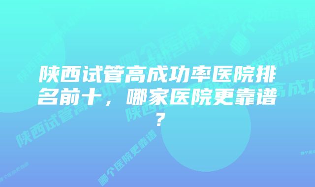 陕西试管高成功率医院排名前十，哪家医院更靠谱？