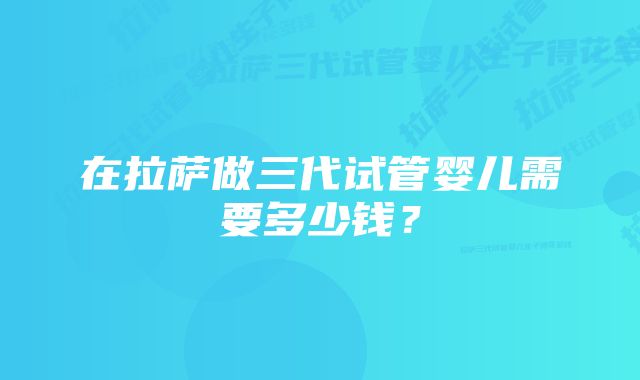 在拉萨做三代试管婴儿需要多少钱？