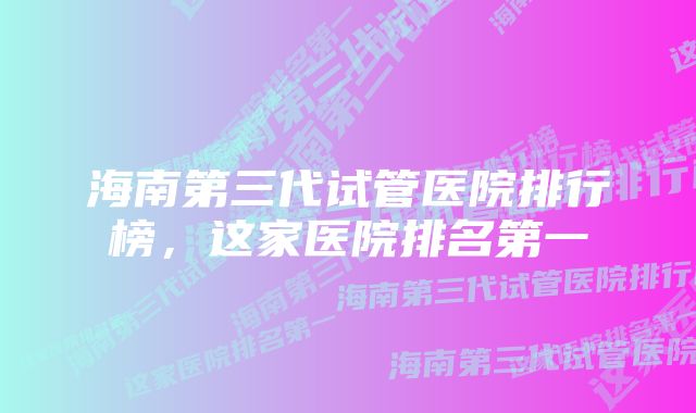 海南第三代试管医院排行榜，这家医院排名第一