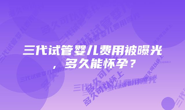 三代试管婴儿费用被曝光，多久能怀孕？