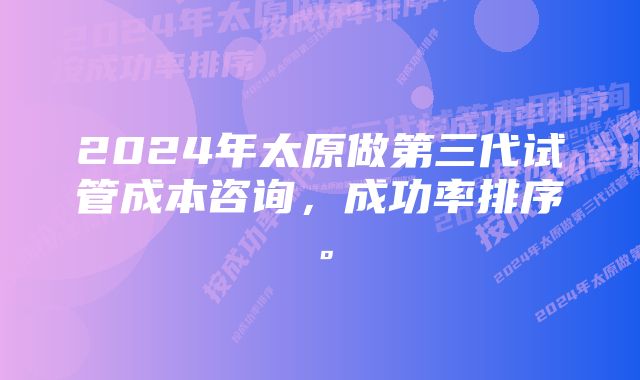 2024年太原做第三代试管成本咨询，成功率排序。