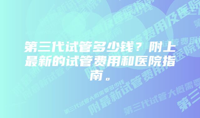 第三代试管多少钱？附上最新的试管费用和医院指南。