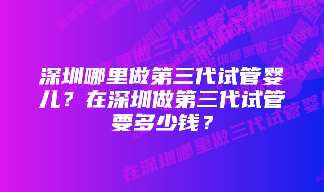 深圳哪里做第三代试管婴儿？在深圳做第三代试管要多少钱？