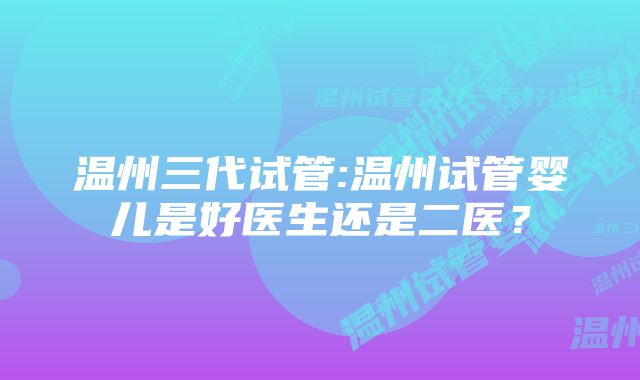 温州三代试管:温州试管婴儿是好医生还是二医？