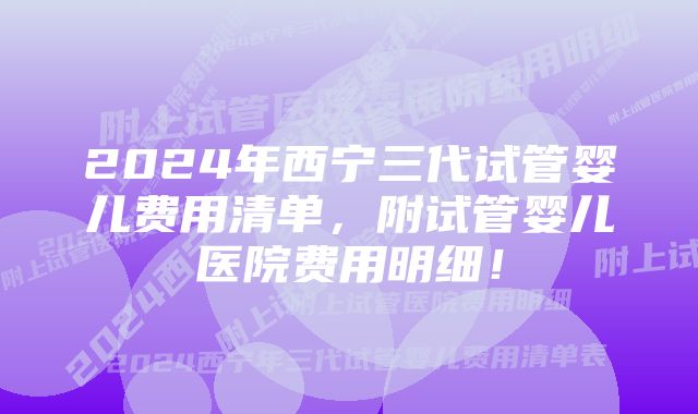 2024年西宁三代试管婴儿费用清单，附试管婴儿医院费用明细！