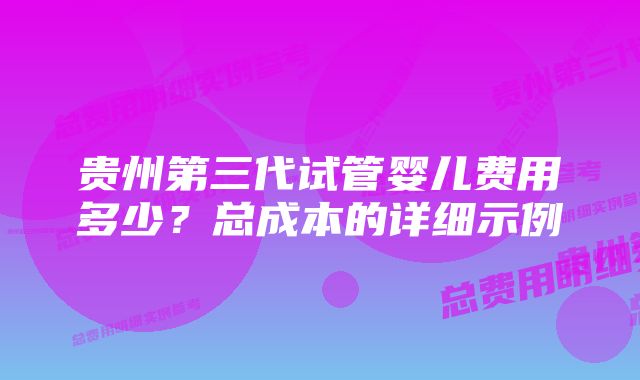 贵州第三代试管婴儿费用多少？总成本的详细示例