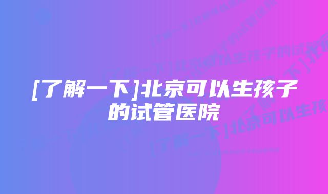 [了解一下]北京可以生孩子的试管医院