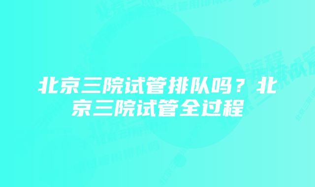 北京三院试管排队吗？北京三院试管全过程